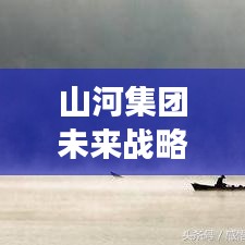 山河集团未来战略洞察，迈向新步伐，揭秘最新信息
