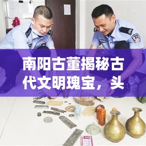 南阳古董揭秘古代文明瑰宝，头条新闻引领探寻之旅