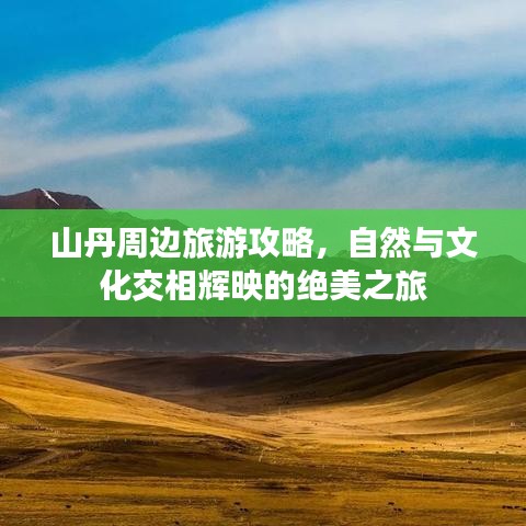 山丹周边旅游攻略，自然与文化交相辉映的绝美之旅