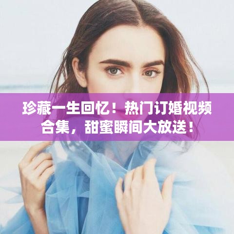 珍藏一生回忆！热门订婚视频合集，甜蜜瞬间大放送！