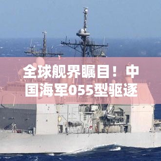 全球舰界瞩目！中国海军055型驱逐舰惊艳世界排名揭晓