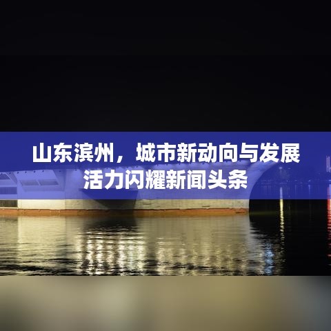 山东滨州，城市新动向与发展活力闪耀新闻头条